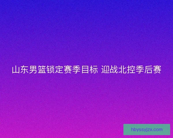 山东男篮锁定赛季目标 迎战北控季后赛