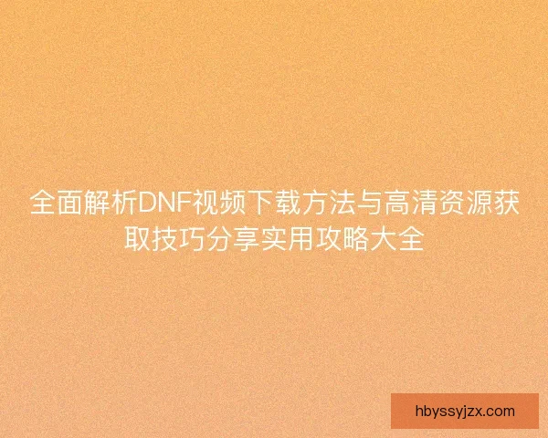全面解析DNF视频下载方法与高清资源获取技巧分享实用攻略大全