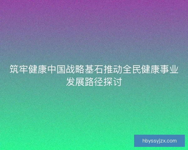 筑牢健康中国战略基石推动全民健康事业发展路径探讨