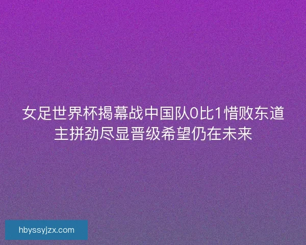 女足世界杯揭幕战中国队0比1惜败东道主拼劲尽显晋级希望仍在未来